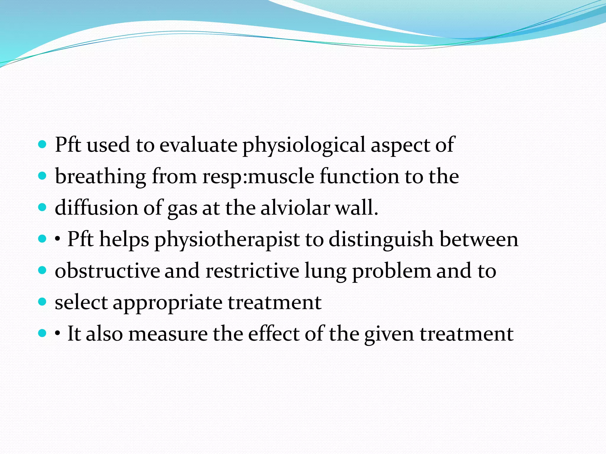  Pft used to evaluate physiological aspect of
 breathing from resp:muscle function to the
 diffusion of gas at the alviolar wall.
 • Pft helps physiotherapist to distinguish between
 obstructive and restrictive lung problem and to
 select appropriate treatment
 • It also measure the effect of the given treatment
 