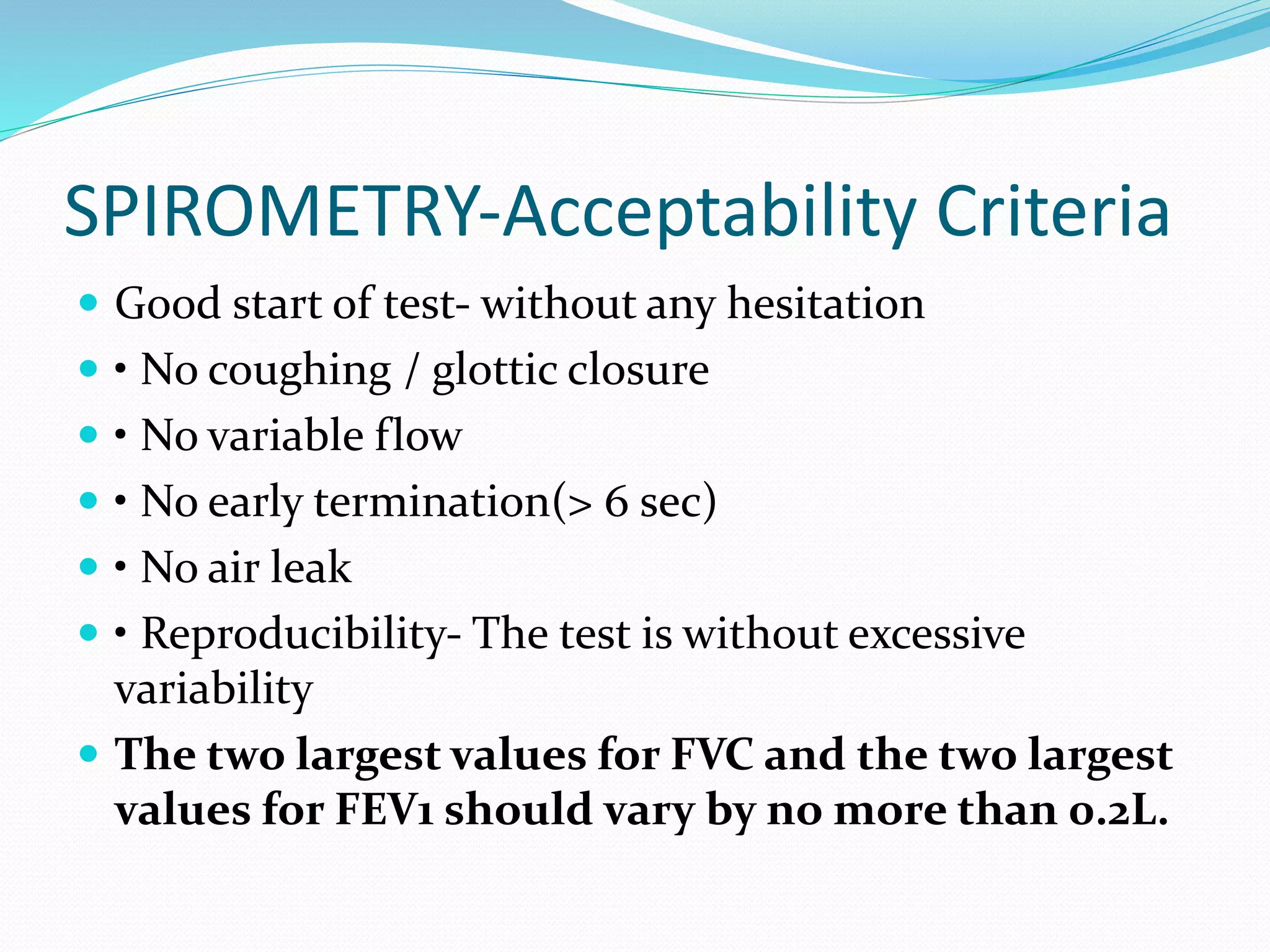 SPIROMETRY‐Acceptability Criteria
 Good start of test‐ without any hesitation
 • No coughing / glottic closure
 • No variable flow
 • No early termination(> 6 sec)
 • No air leak
 • Reproducibility‐ The test is without excessive
variability
 The two largest values for FVC and the two largest
values for FEV1 should vary by no more than 0.2L.
 