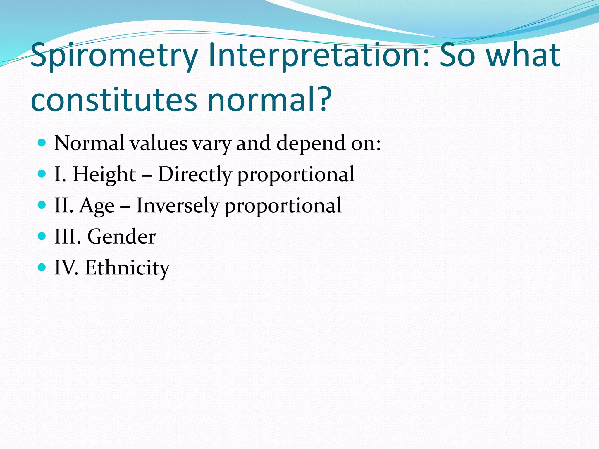 Spirometry Interpretation: So what
constitutes normal?
 Normal values vary and depend on:
 I. Height – Directly proportional
 II. Age – Inversely proportional
 III. Gender
 IV. Ethnicity
 