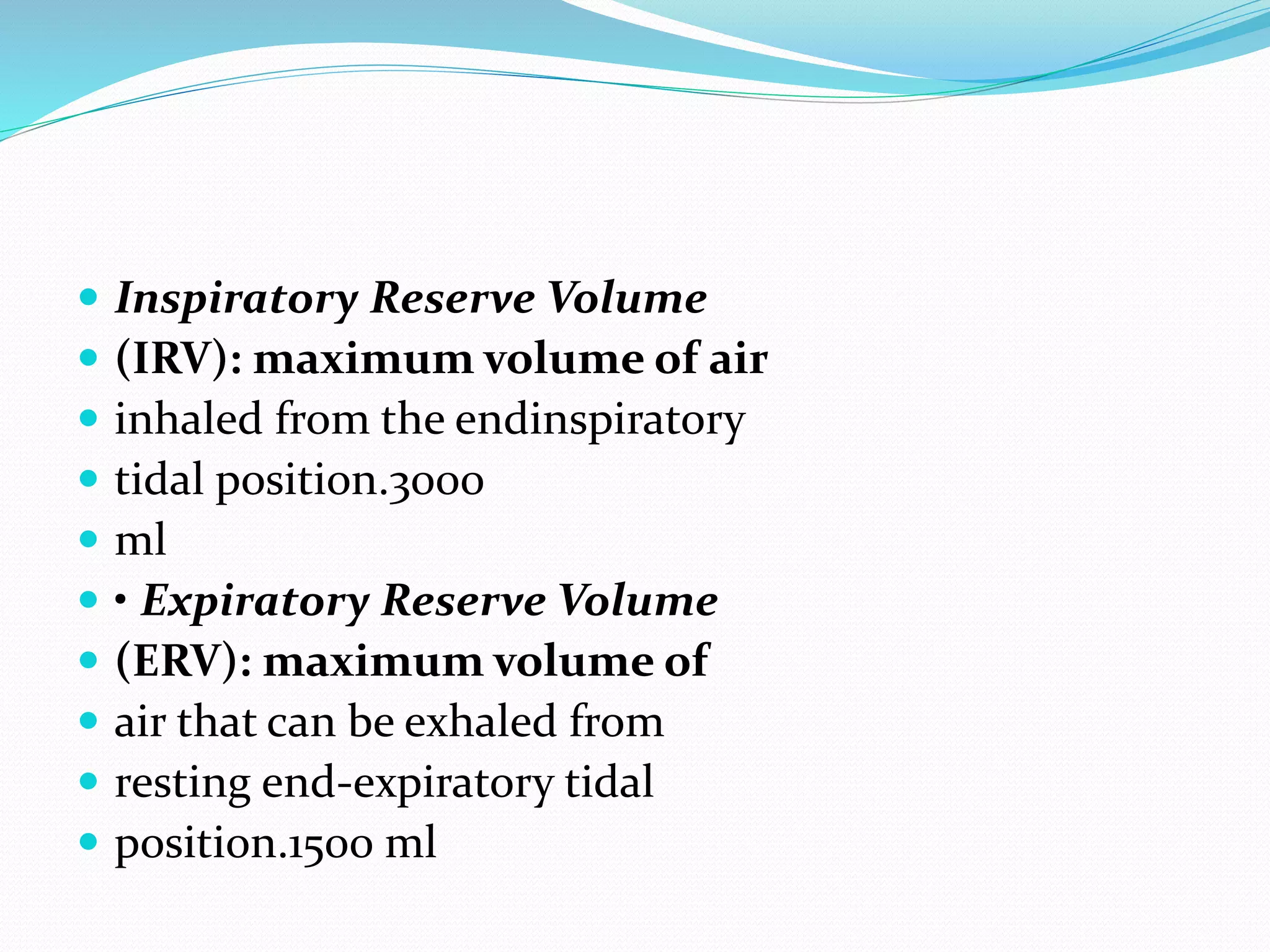  Inspiratory Reserve Volume
 (IRV): maximum volume of air
 inhaled from the endinspiratory
 tidal position.3000
 ml
 • Expiratory Reserve Volume
 (ERV): maximum volume of
 air that can be exhaled from
 resting end‐expiratory tidal
 position.1500 ml
 