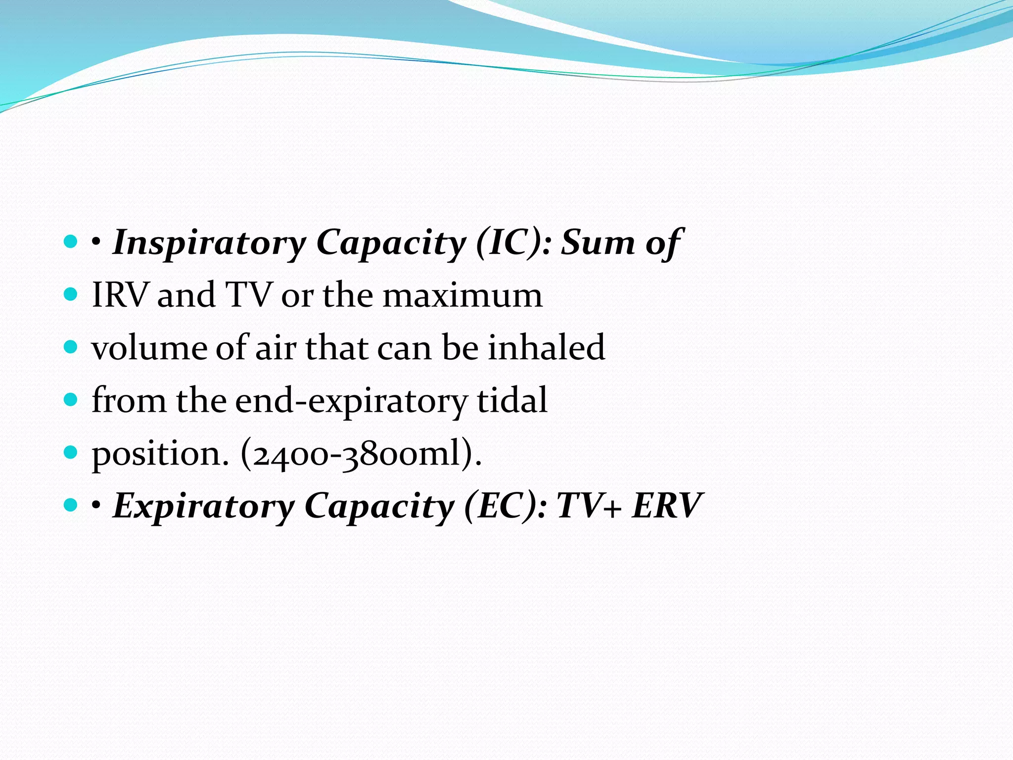  • Inspiratory Capacity (IC): Sum of
 IRV and TV or the maximum
 volume of air that can be inhaled
 from the end‐expiratory tidal
 position. (2400‐3800ml).
 • Expiratory Capacity (EC): TV+ ERV
 