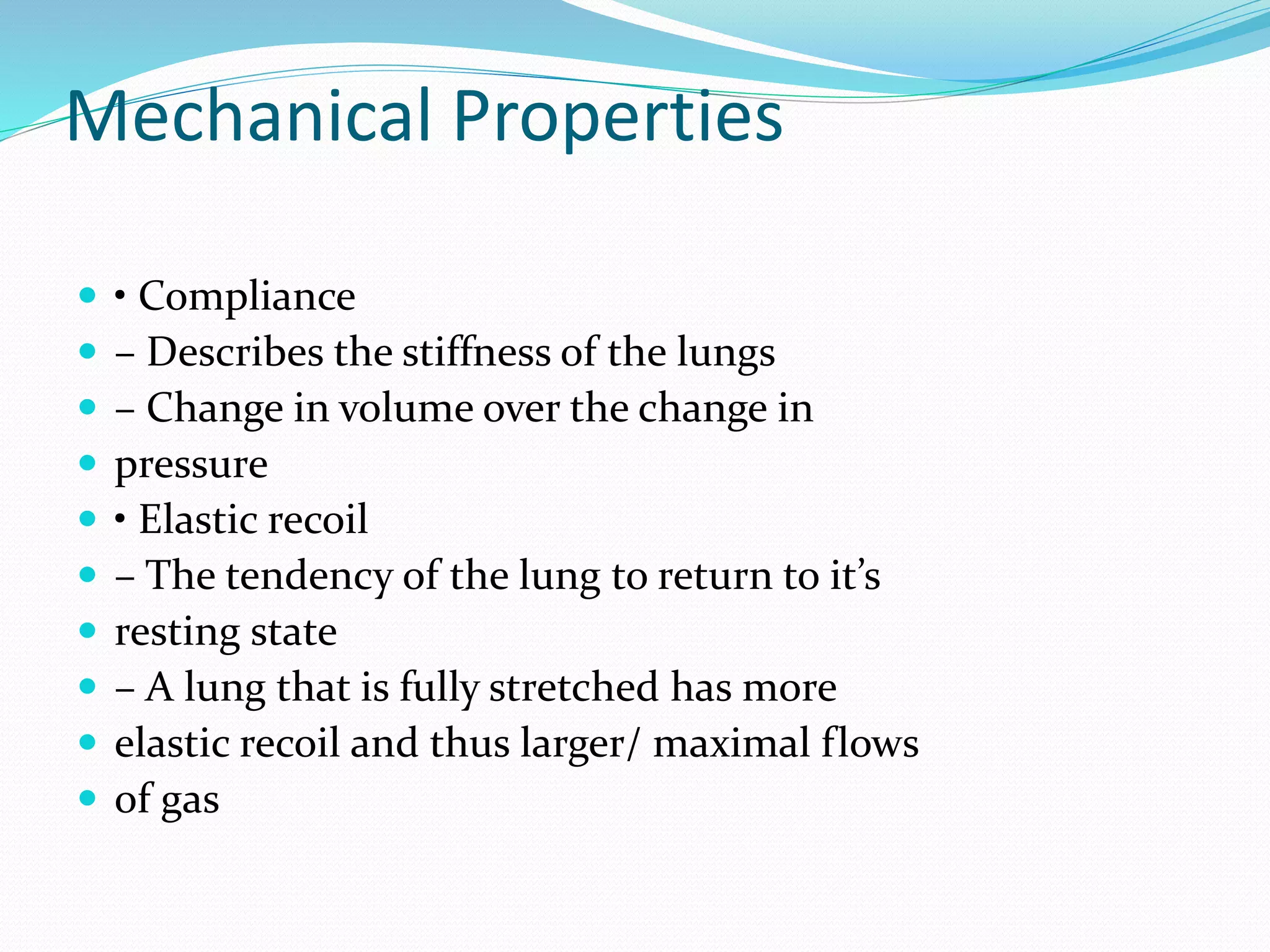 Mechanical Properties
 • Compliance
 – Describes the stiffness of the lungs
 – Change in volume over the change in
 pressure
 • Elastic recoil
 – The tendency of the lung to return to it’s
 resting state
 – A lung that is fully stretched has more
 elastic recoil and thus larger/ maximal flows
 of gas
 