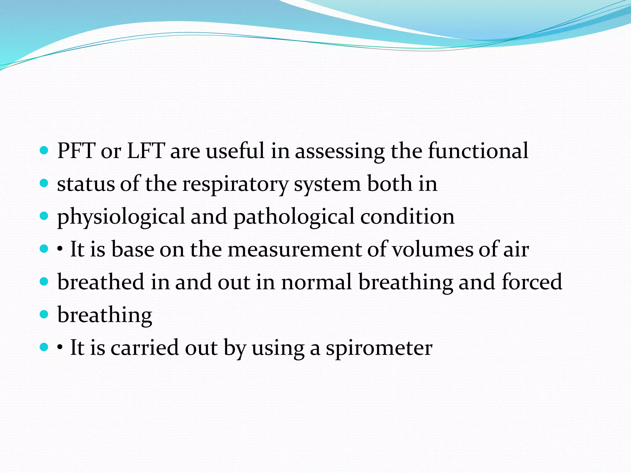  PFT or LFT are useful in assessing the functional
 status of the respiratory system both in
 physiological and pathological condition
 • It is base on the measurement of volumes of air
 breathed in and out in normal breathing and forced
 breathing
 • It is carried out by using a spirometer
 