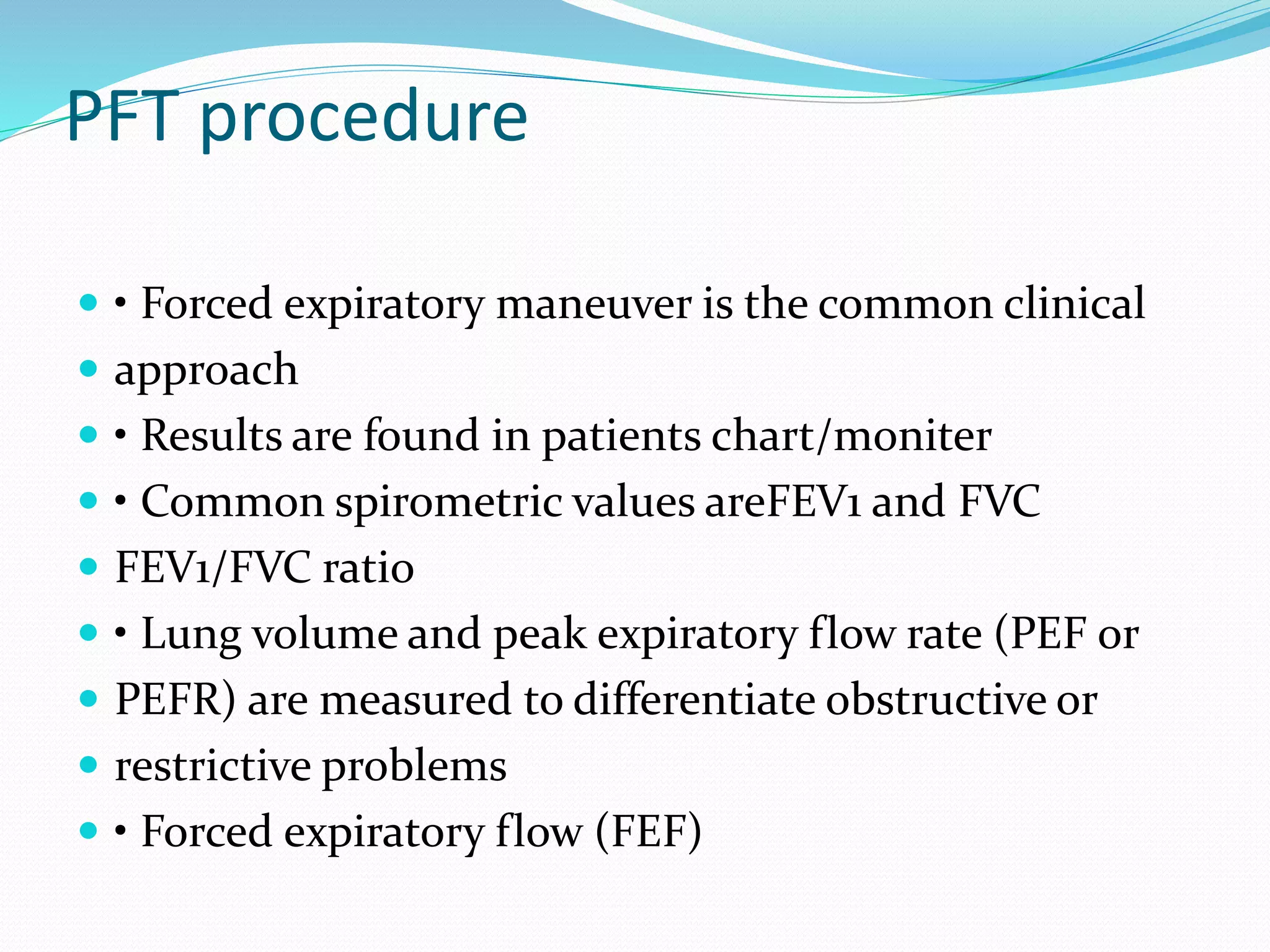 PFT procedure
 • Forced expiratory maneuver is the common clinical
 approach
 • Results are found in patients chart/moniter
 • Common spirometric values areFEV1 and FVC
 FEV1/FVC ratio
 • Lung volume and peak expiratory flow rate (PEF or
 PEFR) are measured to differentiate obstructive or
 restrictive problems
 • Forced expiratory flow (FEF)
 