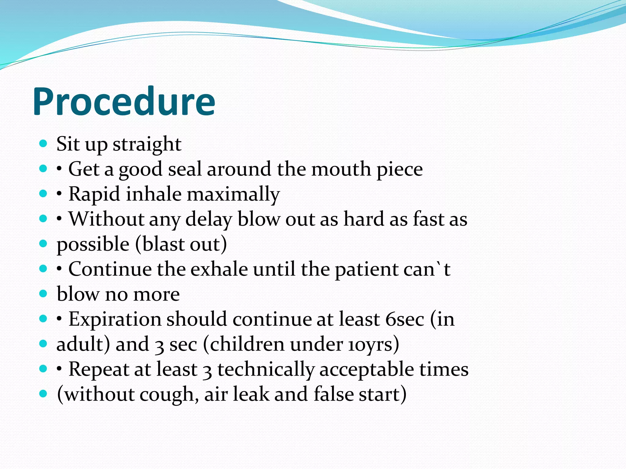 Procedure
 Sit up straight
 • Get a good seal around the mouth piece
 • Rapid inhale maximally
 • Without any delay blow out as hard as fast as
 possible (blast out)
 • Continue the exhale until the patient can`t
 blow no more
 • Expiration should continue at least 6sec (in
 adult) and 3 sec (children under 10yrs)
 • Repeat at least 3 technically acceptable times
 (without cough, air leak and false start)
 