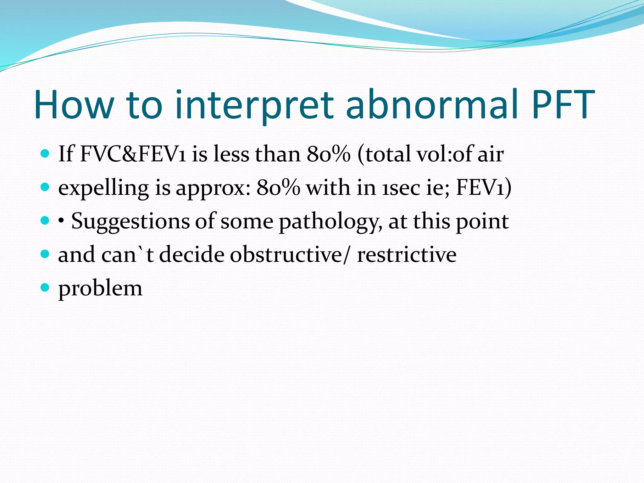 How to interpret abnormal PFT
 If FVC&FEV1 is less than 80% (total vol:of air
 expelling is approx: 80% with in 1sec ie; FEV1)
 • Suggestions of some pathology, at this point
 and can`t decide obstructive/ restrictive
 problem
 
