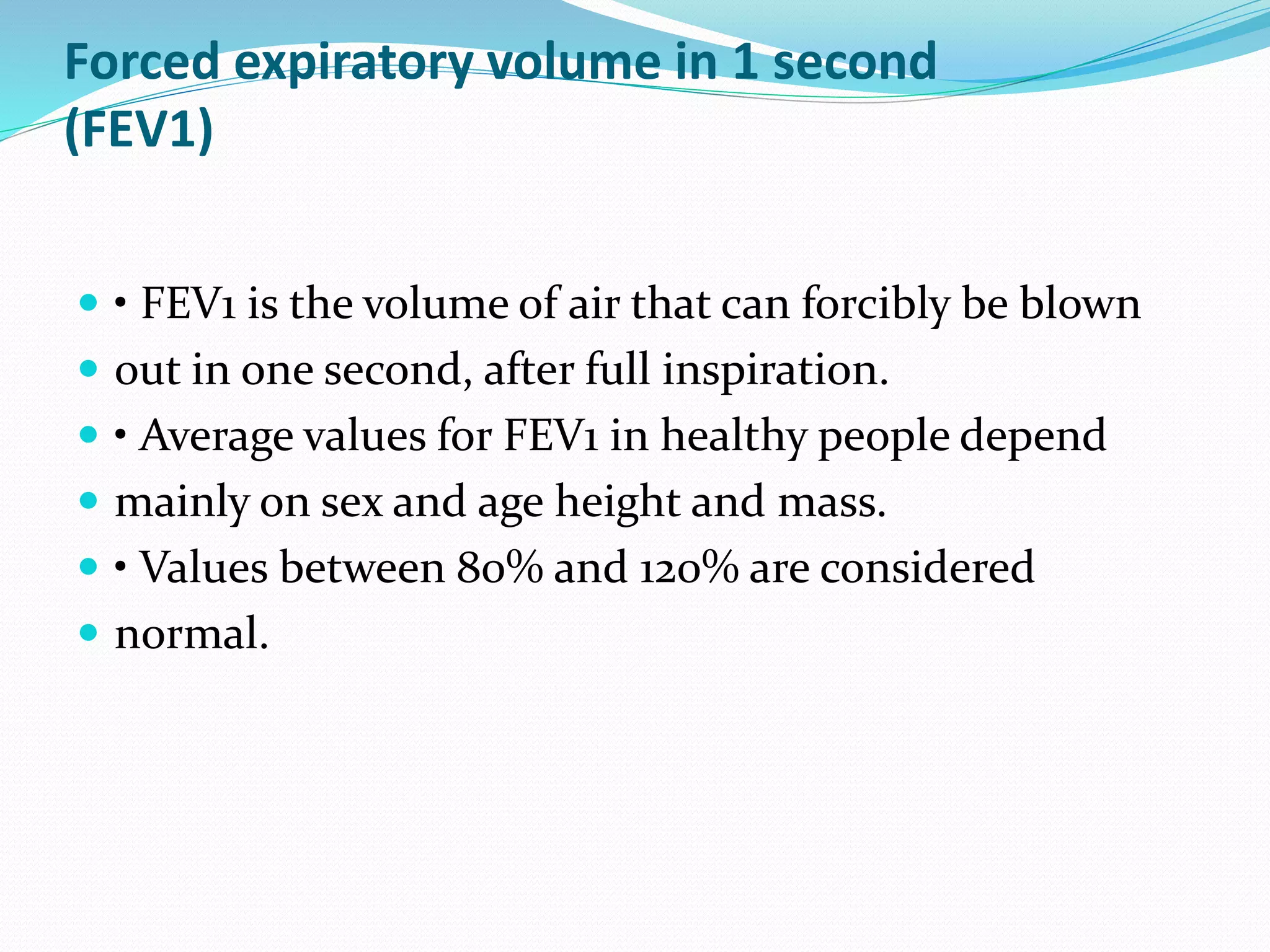 Forced expiratory volume in 1 second
(FEV1)
 • FEV1 is the volume of air that can forcibly be blown
 out in one second, after full inspiration.
 • Average values for FEV1 in healthy people depend
 mainly on sex and age height and mass.
 • Values between 80% and 120% are considered
 normal.
 