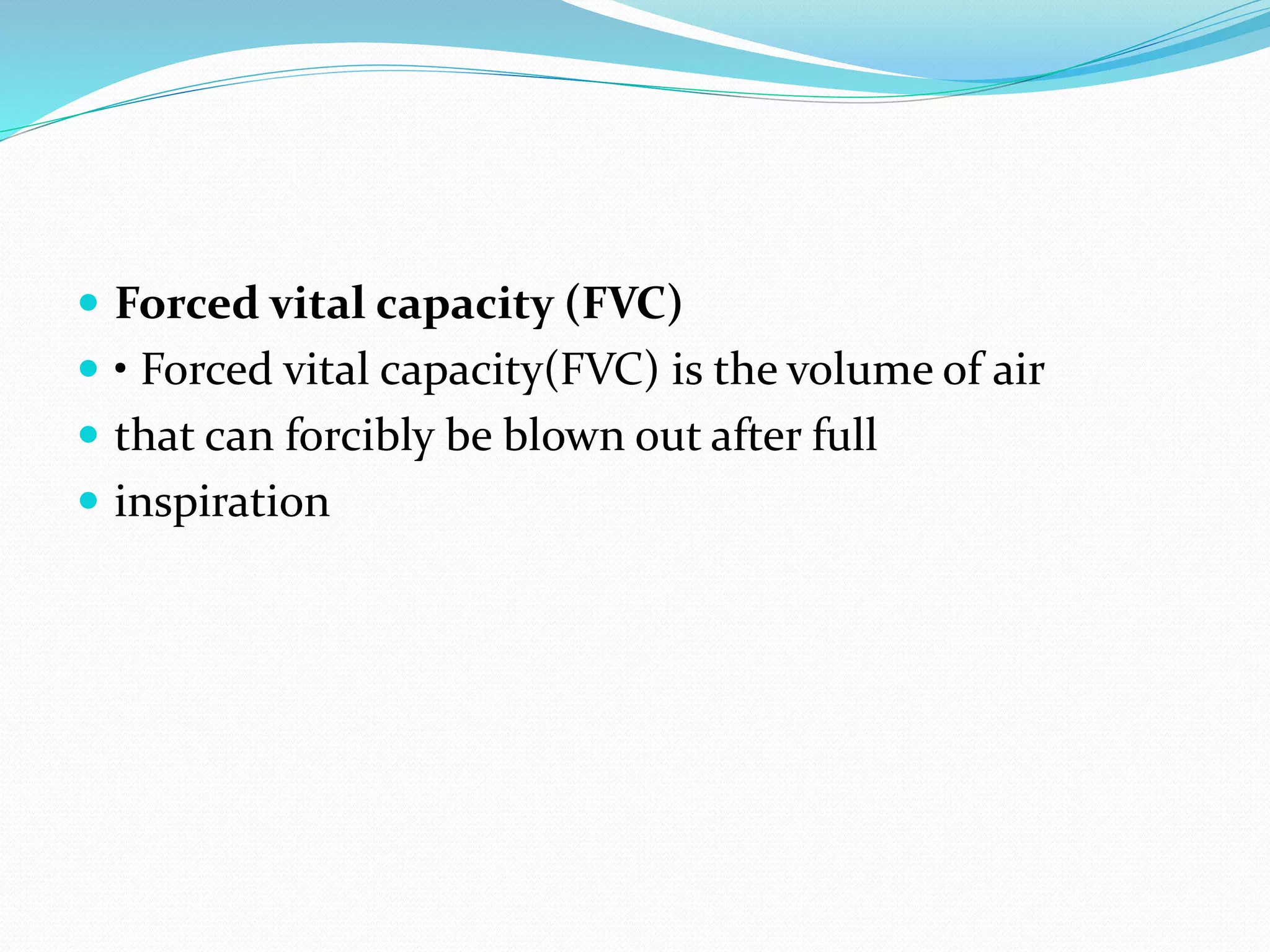  Forced vital capacity (FVC)
 • Forced vital capacity(FVC) is the volume of air
 that can forcibly be blown out after full
 inspiration
 