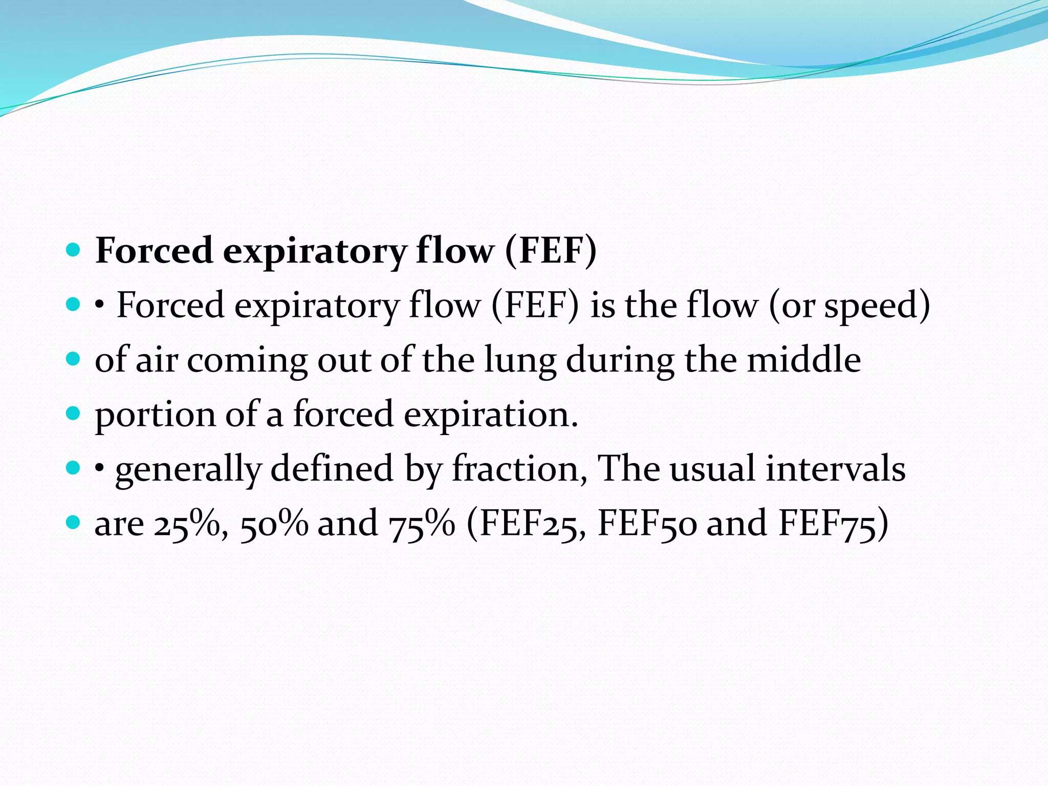  Forced expiratory flow (FEF)
 • Forced expiratory flow (FEF) is the flow (or speed)
 of air coming out of the lung during the middle
 portion of a forced expiration.
 • generally defined by fraction, The usual intervals
 are 25%, 50% and 75% (FEF25, FEF50 and FEF75)
 