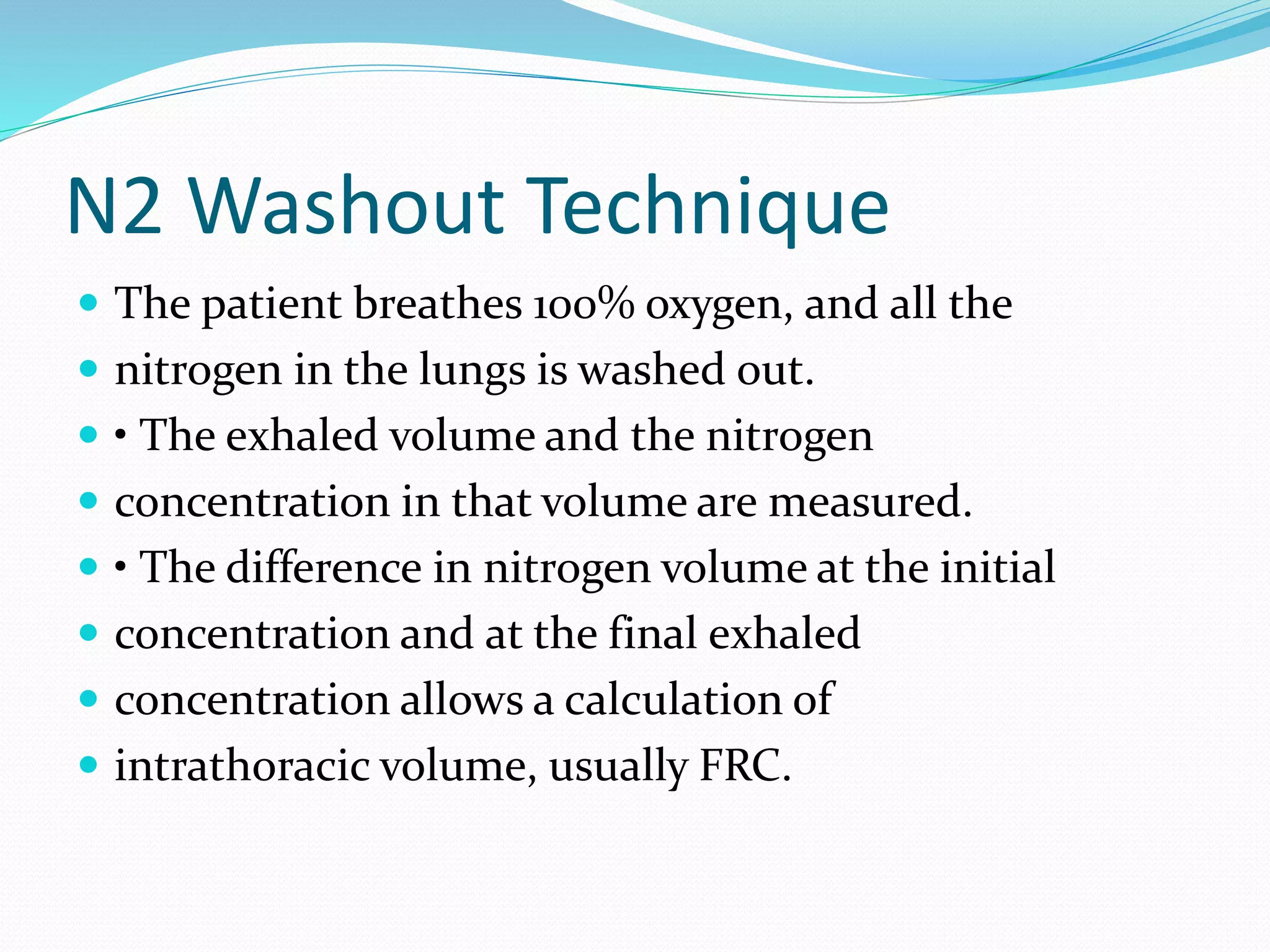 N2 Washout Technique
 The patient breathes 100% oxygen, and all the
 nitrogen in the lungs is washed out.
 • The exhaled volume and the nitrogen
 concentration in that volume are measured.
 • The difference in nitrogen volume at the initial
 concentration and at the final exhaled
 concentration allows a calculation of
 intrathoracic volume, usually FRC.
 