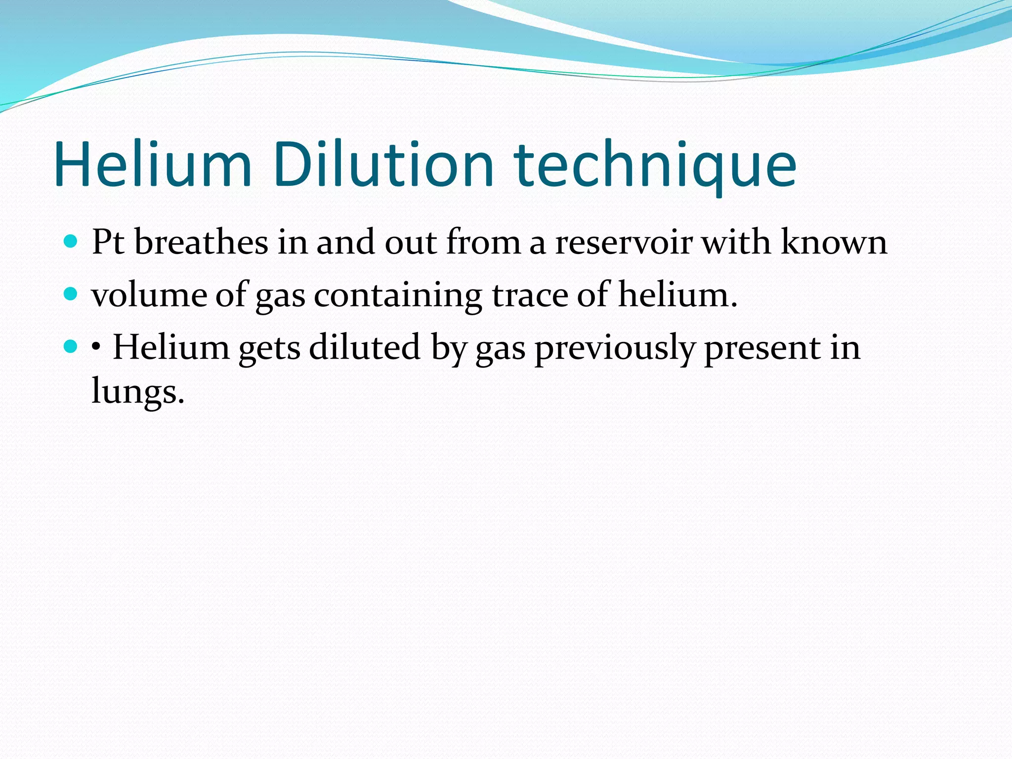 Helium Dilution technique
 Pt breathes in and out from a reservoir with known
 volume of gas containing trace of helium.
 • Helium gets diluted by gas previously present in
lungs.
 