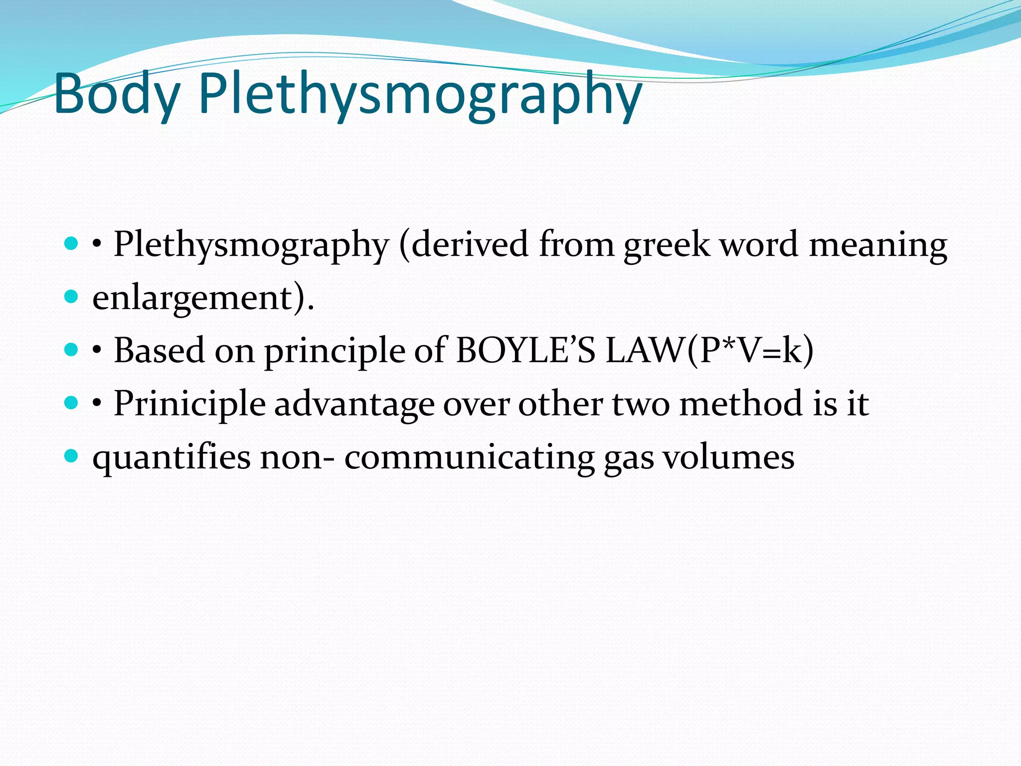 Body Plethysmography
 • Plethysmography (derived from greek word meaning
 enlargement).
 • Based on principle of BOYLE’S LAW(P*V=k)
 • Priniciple advantage over other two method is it
 quantifies non‐ communicating gas volumes
 