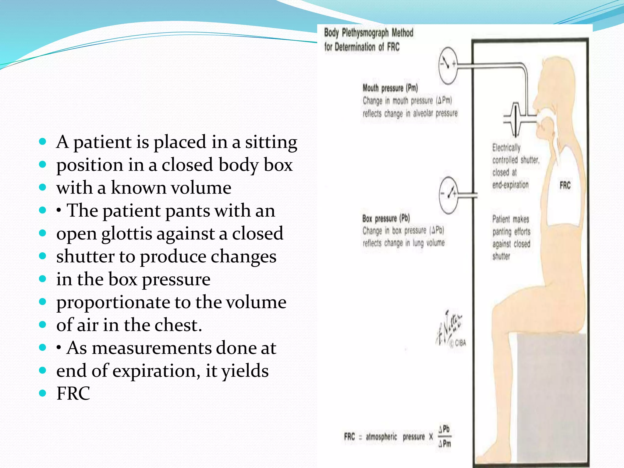  A patient is placed in a sitting
 position in a closed body box
 with a known volume
 • The patient pants with an
 open glottis against a closed
 shutter to produce changes
 in the box pressure
 proportionate to the volume
 of air in the chest.
 • As measurements done at
 end of expiration, it yields
 FRC
 