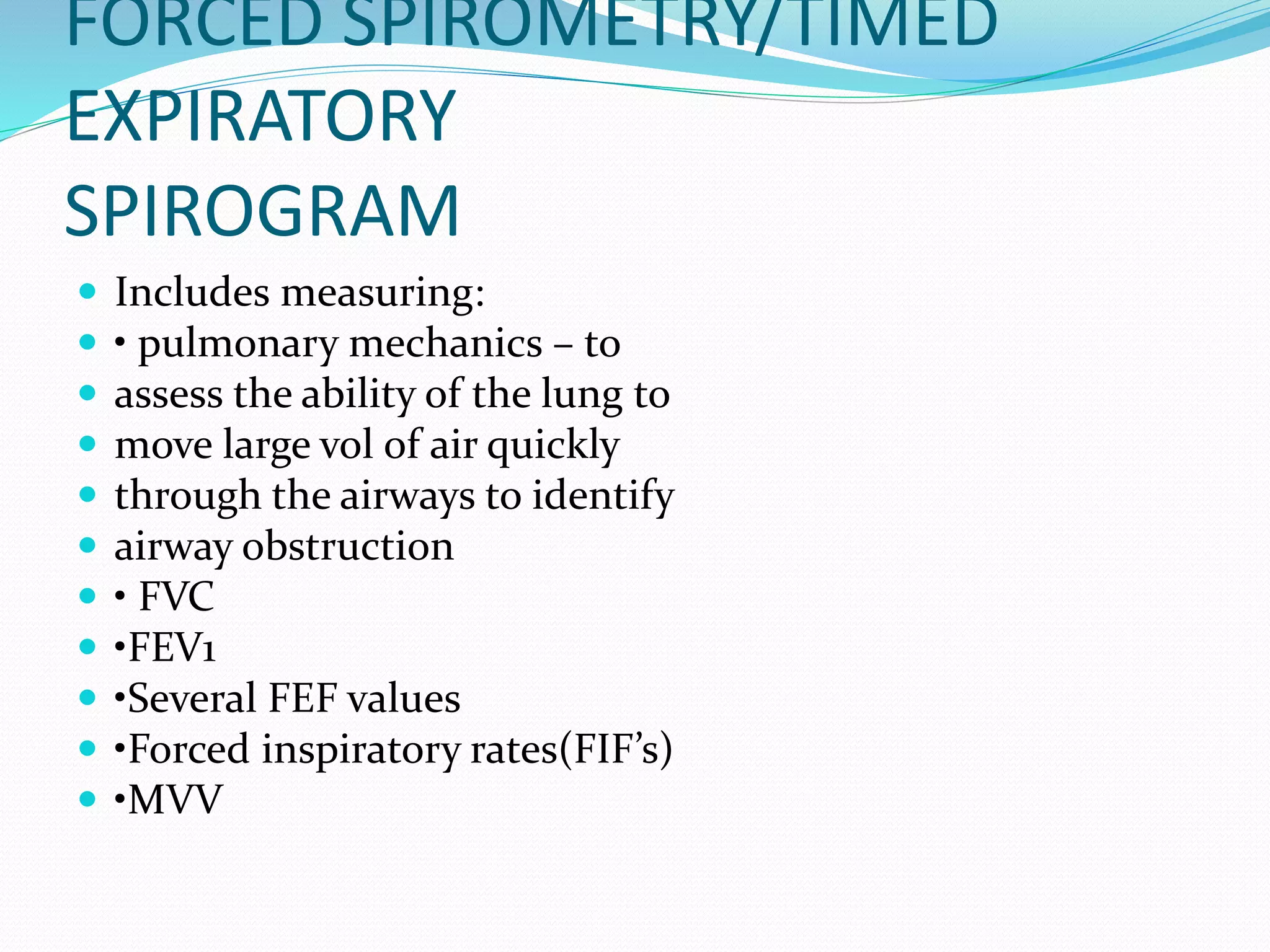 FORCED SPIROMETRY/TIMED
EXPIRATORY
SPIROGRAM
 Includes measuring:
 • pulmonary mechanics – to
 assess the ability of the lung to
 move large vol of air quickly
 through the airways to identify
 airway obstruction
 • FVC
 •FEV1
 •Several FEF values
 •Forced inspiratory rates(FIF’s)
 •MVV
 