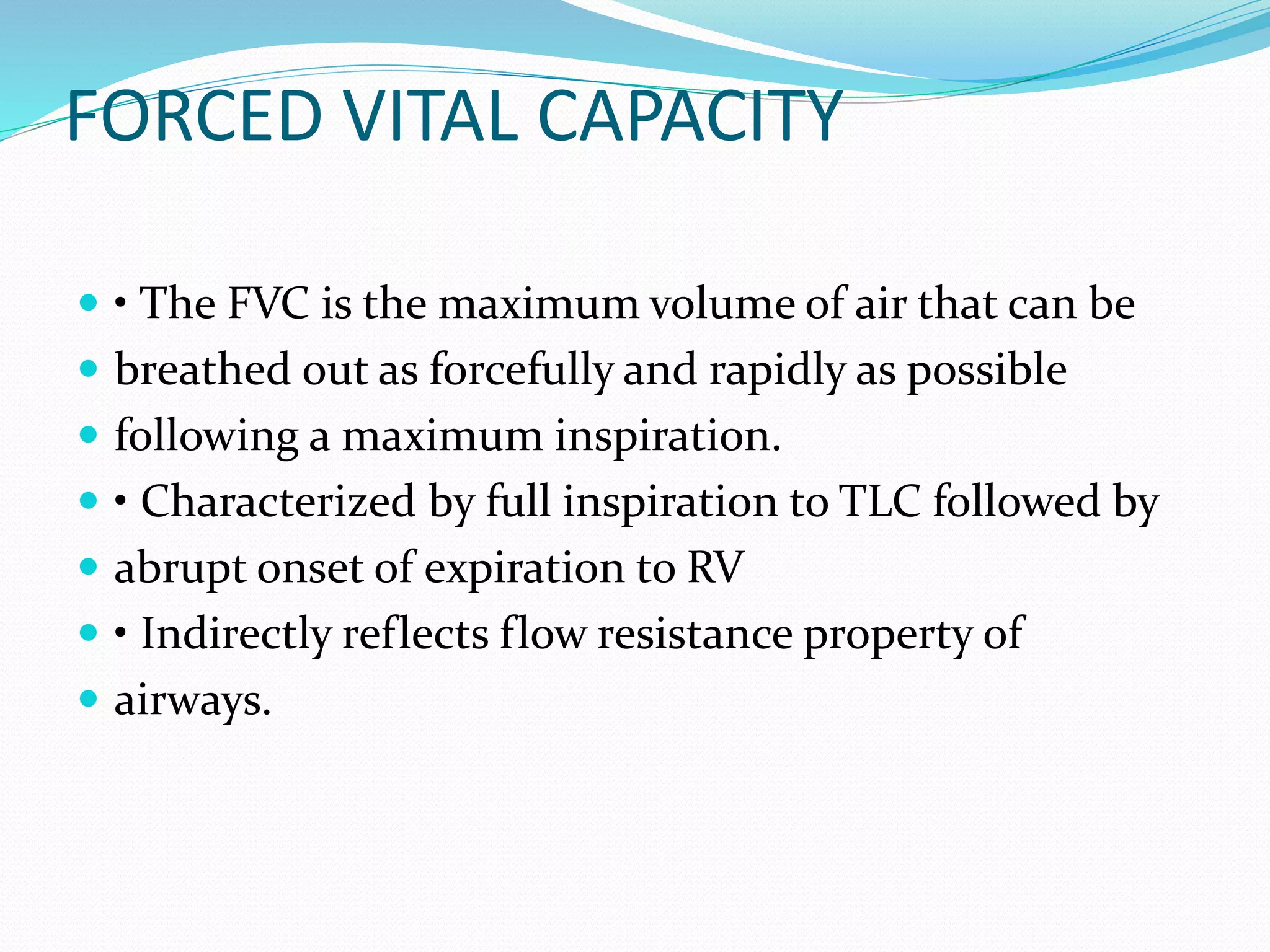 FORCED VITAL CAPACITY
 • The FVC is the maximum volume of air that can be
 breathed out as forcefully and rapidly as possible
 following a maximum inspiration.
 • Characterized by full inspiration to TLC followed by
 abrupt onset of expiration to RV
 • Indirectly reflects flow resistance property of
 airways.
 