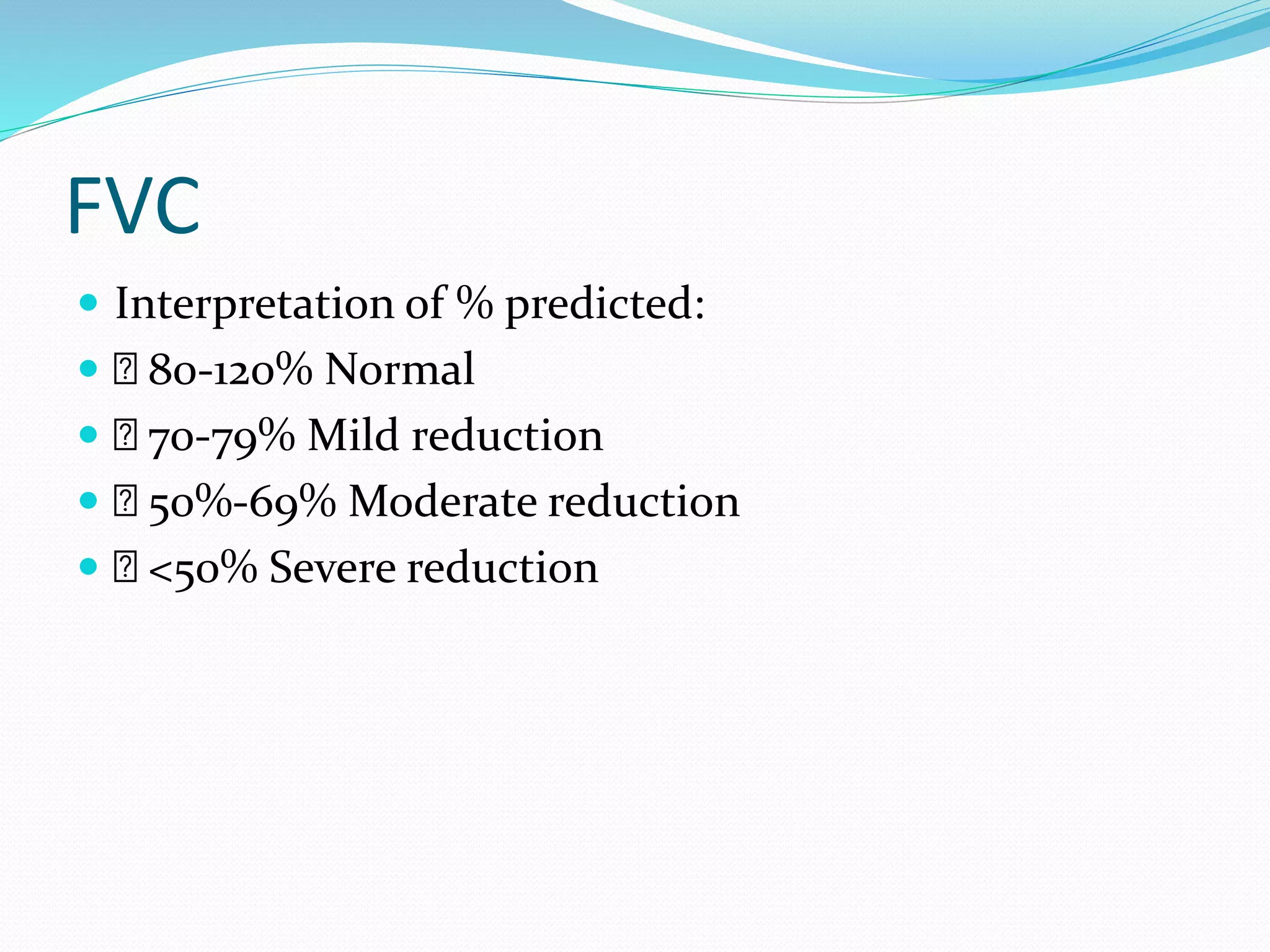 FVC
 Interpretation of % predicted:
 80-120% Normal
 70-79% Mild reduction
 50%-69% Moderate reduction
 <50% Severe reduction
 