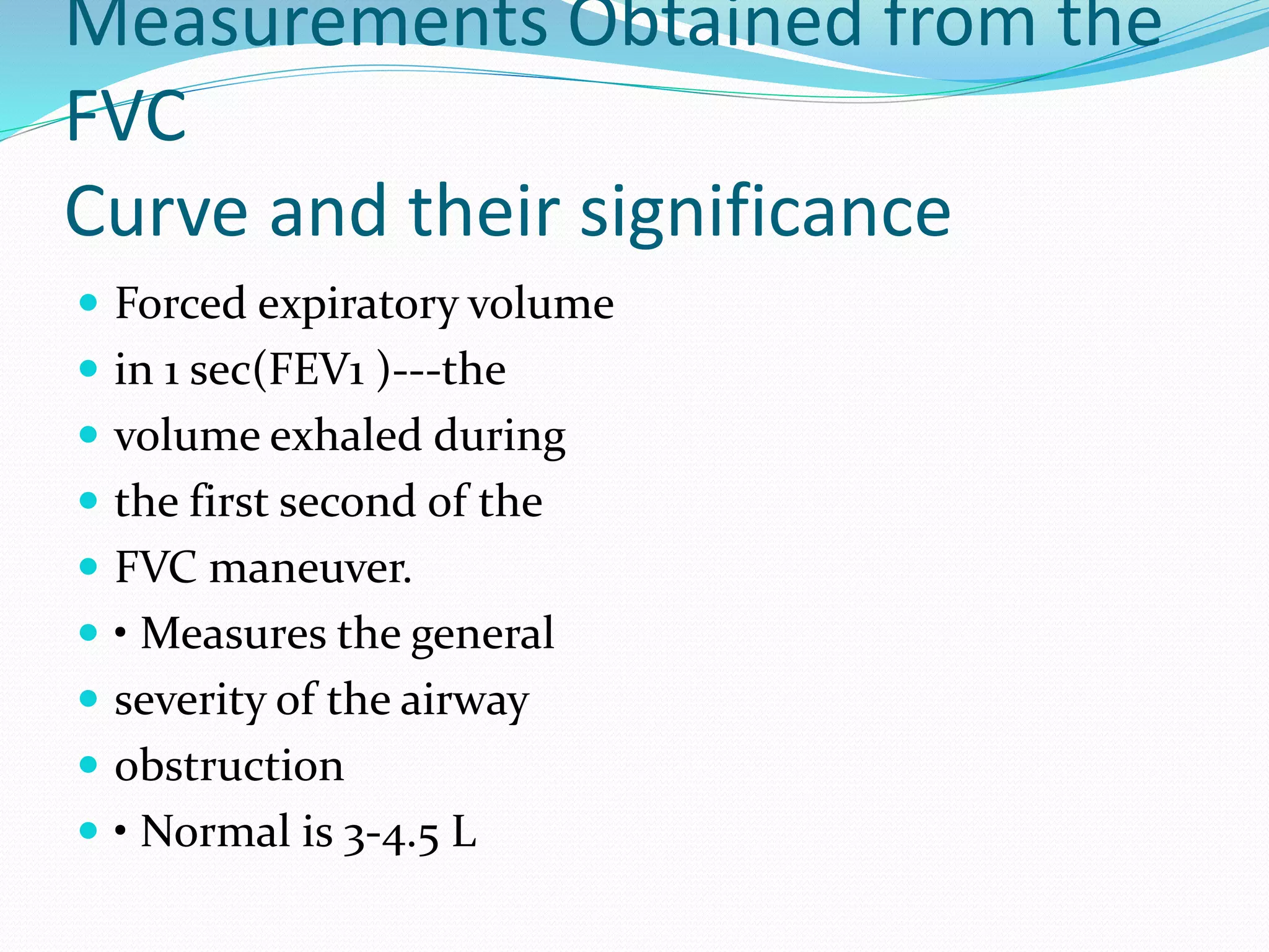 Measurements Obtained from the
FVC
Curve and their significance
 Forced expiratory volume
 in 1 sec(FEV1 )‐‐‐the
 volume exhaled during
 the first second of the
 FVC maneuver.
 • Measures the general
 severity of the airway
 obstruction
 • Normal is 3‐4.5 L
 