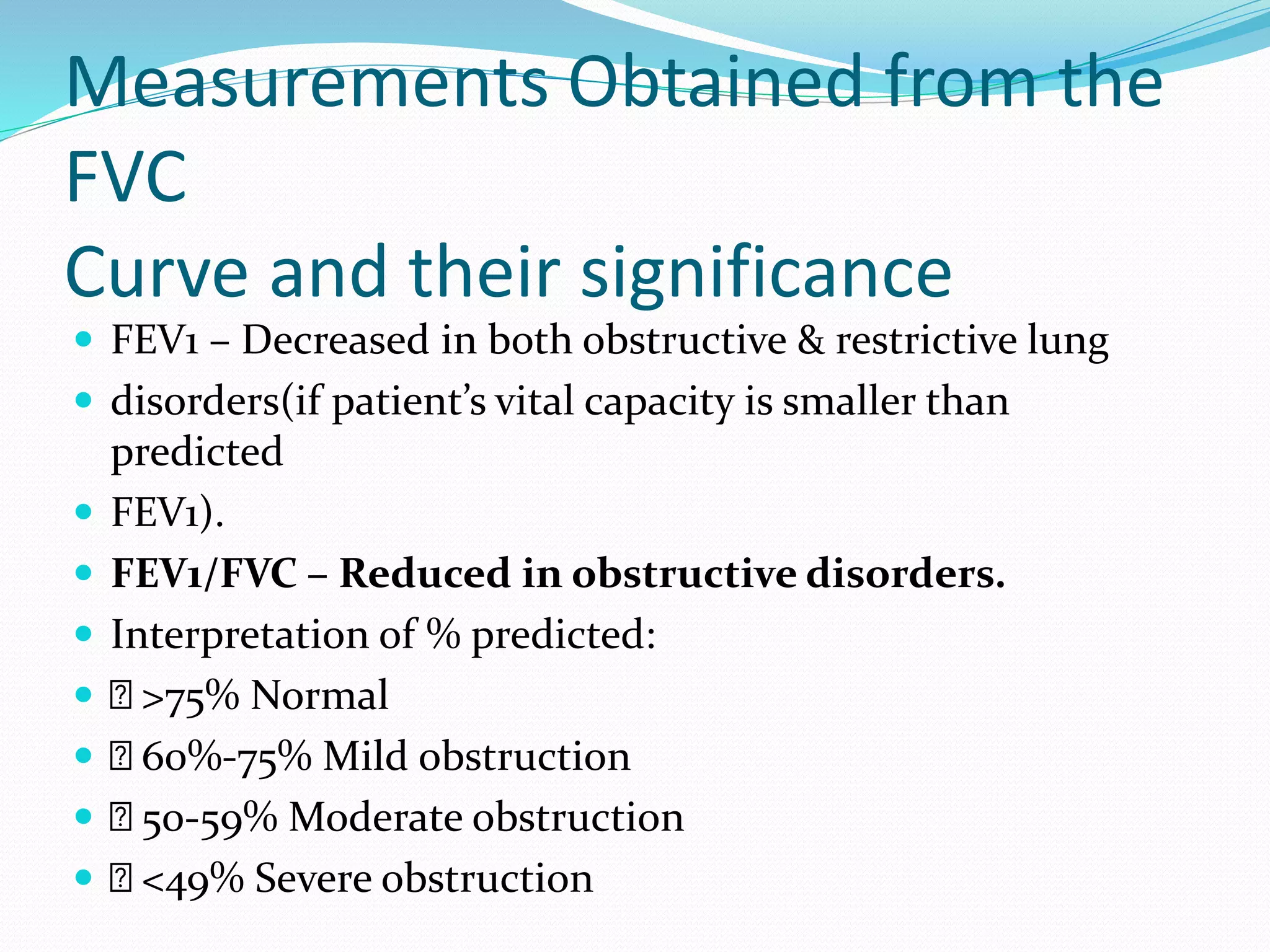 Measurements Obtained from the
FVC
Curve and their significance
 FEV1 – Decreased in both obstructive & restrictive lung
 disorders(if patient’s vital capacity is smaller than
predicted
 FEV1).
 FEV1/FVC – Reduced in obstructive disorders.
 Interpretation of % predicted:
 >75% Normal
 60%‐75% Mild obstruction
 50‐59% Moderate obstruction
 <49% Severe obstruction
 