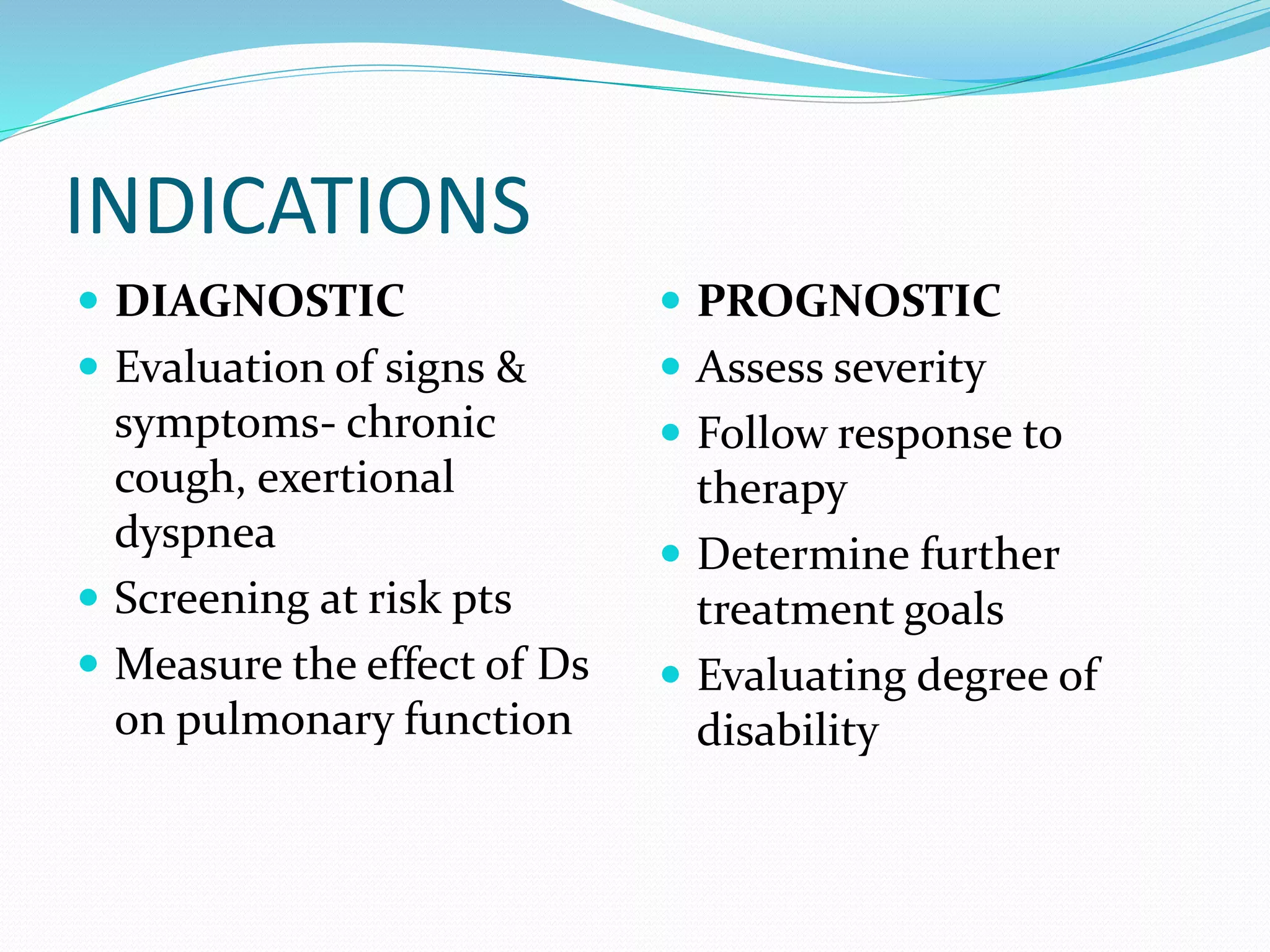 INDICATIONS
 DIAGNOSTIC
 Evaluation of signs &
symptoms‐ chronic
cough, exertional
dyspnea
 Screening at risk pts
 Measure the effect of Ds
on pulmonary function
 PROGNOSTIC
 Assess severity
 Follow response to
therapy
 Determine further
treatment goals
 Evaluating degree of
disability
 
