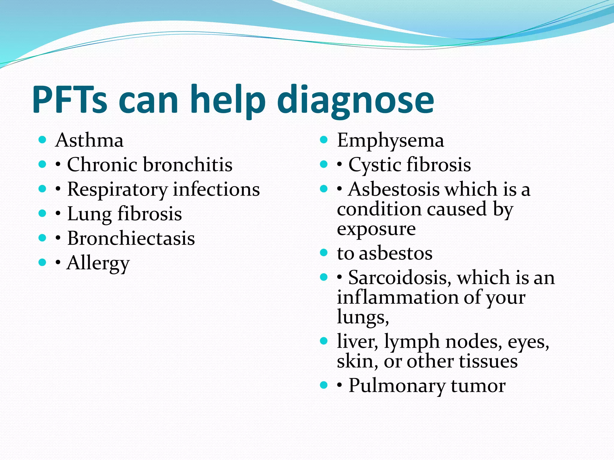 PFTs can help diagnose
 Asthma
 • Chronic bronchitis
 • Respiratory infections
 • Lung fibrosis
 • Bronchiectasis
 • Allergy
 Emphysema
 • Cystic fibrosis
 • Asbestosis which is a
condition caused by
exposure
 to asbestos
 • Sarcoidosis, which is an
inflammation of your
lungs,
 liver, lymph nodes, eyes,
skin, or other tissues
 • Pulmonary tumor
 