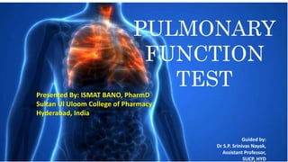PULMONARY
FUNCTION
TEST
Guided by:
Dr S.P. Srinivas Nayak,
Assistant Professor,
SUCP, HYD
Presented By: ISMAT BANO, PharmD
Sultan Ul Uloom College of Pharmacy
Hyderabad, India
 