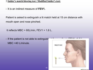 2.Snider’s match blowing test / Modified Snider’s test:
• It is an indirect measure of FEV1.
Patient is asked to extinguish a lit match held at 15 cm distance with
mouth open and nose pinched.
It reflects MBC > 60L/min, FEV1 > 1.6 L.
• If the patient is not able to extinguish at 8 cm, reflects FEV1 <1.6 L,
MBC <40 L/minute.
10
 