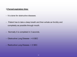 3.Forced expiratory time:
• It is done for obstructive diseases.
• Patient has to take a deep breath and then exhale as forcibly and
completely as possible through mouth.
• Normally it is completed in 3 seconds.
• Obstructive Lung Disease - > 6 SEC
• Restructive Lung Disease- < 3 SEC
11
 
