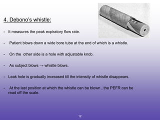 4. Debono’s whistle:
• It measures the peak expiratory flow rate.
• Patient blows down a wide bore tube at the end of which is a whistle.
• On the other side is a hole with adjustable knob.
• As subject blows → whistle blows.
• Leak hole is gradually increased till the intensity of whistle disappears.
• At the last position at which the whistle can be blown , the PEFR can be
read off the scale.
12
 