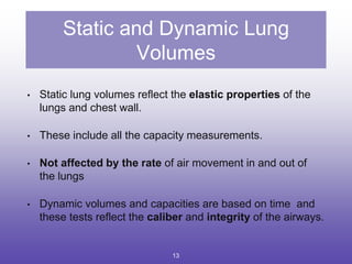 Static and Dynamic Lung
Volumes
• Static lung volumes reflect the elastic properties of the
lungs and chest wall.
• These include all the capacity measurements.
• Not affected by the rate of air movement in and out of
the lungs
• Dynamic volumes and capacities are based on time and
these tests reflect the caliber and integrity of the airways.
13
 