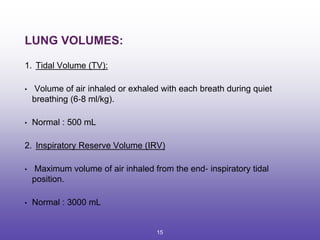 LUNG VOLUMES:
1. Tidal Volume (TV):
• Volume of air inhaled or exhaled with each breath during quiet
breathing (6‐8 ml/kg).
• Normal : 500 mL
2. Inspiratory Reserve Volume (IRV)
• Maximum volume of air inhaled from the end‐ inspiratory tidal
position.
• Normal : 3000 mL
15
 