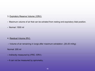 3. Expiratory Reserve Volume ( ERV):
• Maximum volume of air that can be exhaled from resting end‐expiratory tidal position.
• Normal :1500 ml
4. Residual Volume (RV):
– Volume of air remaining in lungs after maximum exhalation .(20‐25 ml/kg)
Normal :200 ml
– Indirectly measured by (FRC‐ ERV).
– It can not be measured by spirometry .
16
 