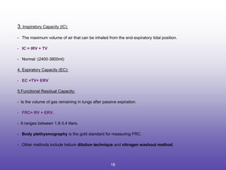 3. Inspiratory Capacity (IC):
• The maximum volume of air that can be inhaled from the end‐expiratory tidal position.
• IC = IRV + TV
• Normal :(2400‐3800ml)
4. Expiratory Capacity (EC):
• EC =TV+ ERV
5.Functional Residual Capacity:
• Is the volume of gas remaining in lungs after passive expiration.
• FRC= RV + ERV.
• It ranges between 1.8-3.4 liters.
• Body plethysmography is the gold standard for measuring FRC.
• Other methods include helium dilution technique and nitrogen washout method.
18
 