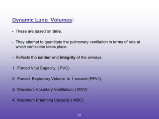Dynamic Lung Volumes:
• These are based on time.
• They attempt to quantitate the pulmonary ventilation in terms of rate at
which ventilation takes place.
• Reflects the caliber and integrity of the airways.
1. Forced Vital Capacity. ( FVC)
2. Forced Expiratory Volume in 1 second (FEV1).
3. Maximum Voluntary Ventilation: ( MVV)
4. Maximum Breathing Capacity ( MBC)
22
 
