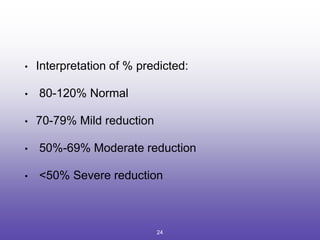 • Interpretation of % predicted:
• 80-120% Normal
• 70-79% Mild reduction
• 50%-69% Moderate reduction
• <50% Severe reduction
24
 