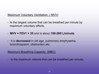 Maximum Voluntary Ventilation: ( MVV)
• Is the largest volume that can be breathed per minute by
maximum voluntary efforts.
• MVV = FEV1 × 35 and is about 100-200 L/minute.
• It is decreased in old age, pulmonary emphysema,
bronchospasm, obstruction etc.
Maximum Breathing Capacity: (MBC)
• is the maximum volume that can be breathed per minute.
27
 