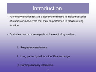 Introduction.
• Pulmonary function tests is a generic term used to indicate a series
of studies or maneuvers that may be performed to measure lung
function.
• Evaluates one or more aspects of the respiratory system:
1. Respiratory mechanics.
2. Lung parenchymal function/ Gas exchange
3. Cardiopulmonary interaction.
3
 