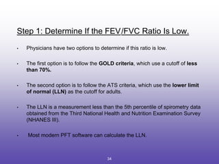 Step 1: Determine If the FEV1
/FVC Ratio Is Low.
• Physicians have two options to determine if this ratio is low.
• The first option is to follow the GOLD criteria, which use a cutoff of less
than 70%.
• The second option is to follow the ATS criteria, which use the lower limit
of normal (LLN) as the cutoff for adults.
• The LLN is a measurement less than the 5th percentile of spirometry data
obtained from the Third National Health and Nutrition Examination Survey
(NHANES III).
• Most modern PFT software can calculate the LLN.
34
 