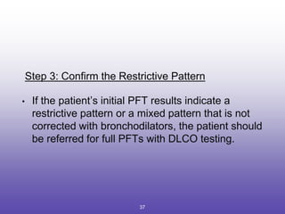Step 3: Confirm the Restrictive Pattern
• If the patient’s initial PFT results indicate a
restrictive pattern or a mixed pattern that is not
corrected with bronchodilators, the patient should
be referred for full PFTs with DLCO testing.
37
 