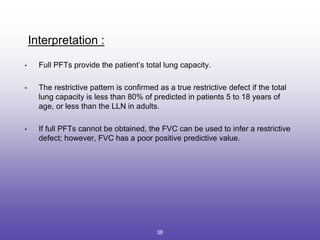 Interpretation :
• Full PFTs provide the patient’s total lung capacity.
• The restrictive pattern is confirmed as a true restrictive defect if the total
lung capacity is less than 80% of predicted in patients 5 to 18 years of
age, or less than the LLN in adults.
• If full PFTs cannot be obtained, the FVC can be used to infer a restrictive
defect; however, FVC has a poor positive predictive value.
38
 