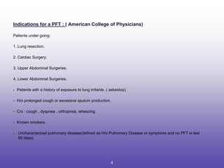 Indications for a PFT : ( American College of Physicians)
Patients under going:
1. Lung resection.
2. Cardiac Surgery.
3. Upper Abdominal Surgeries.
4. Lower Abdominal Surgeries.
• Patients with a history of exposure to lung irritants. ( asbestos).
• H/o prolonged cough or excessive sputum production.
• C/o : cough , dyspnea , orthopnea, wheezing.
• Known smokers.
• Uncharacterized pulmonary disease(defined as H/o Pulmonary Disease or symptoms and no PFT in last
60 days)
4
 