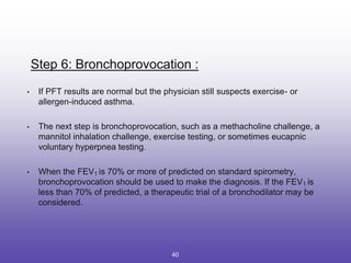 Step 6: Bronchoprovocation :
• If PFT results are normal but the physician still suspects exercise- or
allergen-induced asthma.
• The next step is bronchoprovocation, such as a methacholine challenge, a
mannitol inhalation challenge, exercise testing, or sometimes eucapnic
voluntary hyperpnea testing.
• When the FEV1 is 70% or more of predicted on standard spirometry,
bronchoprovocation should be used to make the diagnosis. If the FEV1 is
less than 70% of predicted, a therapeutic trial of a bronchodilator may be
considered.
40
 
