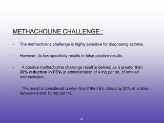 METHACHOLINE CHALLENGE :
• The methacholine challenge is highly sensitive for diagnosing asthma.
• However, its low specificity results in false-positive results.
• A positive methacholine challenge result is defined as a greater than
20% reduction in FEV1 at administration of 4 mg per mL of inhaled
methacholine.
• The result is considered border- line if the FEV1 drops by 20% at a dose
between 4 and 16 mg per mL.
41
 