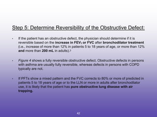 Step 5: Determine Reversibility of the Obstructive Defect:
• If the patient has an obstructive defect, the physician should determine if it is
reversible based on the increase in FEV1 or FVC after bronchodilator treatment
(i.e., increase of more than 12% in patients 5 to 18 years of age, or more than 12%
and more than 200 mL in adults).3
• Figure 4 shows a fully reversible obstructive defect. Obstructive defects in persons
with asthma are usually fully reversible, whereas defects in persons with COPD
typically are not.
• If PFTs show a mixed pattern and the FVC corrects to 80% or more of predicted in
patients 5 to 18 years of age or to the LLN or more in adults after bronchodilator
use, it is likely that the patient has pure obstructive lung disease with air
trapping.
42
 