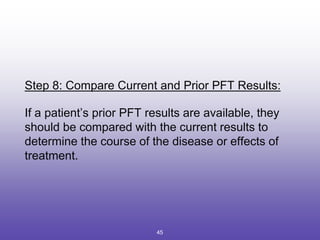 Step 8: Compare Current and Prior PFT Results:
If a patient’s prior PFT results are available, they
should be compared with the current results to
determine the course of the disease or effects of
treatment.
45
 
