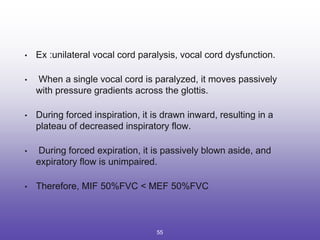 • Ex :unilateral vocal cord paralysis, vocal cord dysfunction.
• When a single vocal cord is paralyzed, it moves passively
with pressure gradients across the glottis.
• During forced inspiration, it is drawn inward, resulting in a
plateau of decreased inspiratory flow.
• During forced expiration, it is passively blown aside, and
expiratory flow is unimpaired.
• Therefore, MIF 50%FVC < MEF 50%FVC
55
 