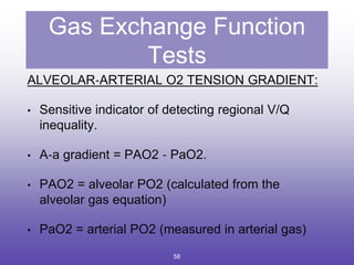 Gas Exchange Function
Tests
ALVEOLAR‐ARTERIAL O2 TENSION GRADIENT:
• Sensitive indicator of detecting regional V/Q
inequality.
• A‐a gradient = PAO2 ‐ PaO2.
• PAO2 = alveolar PO2 (calculated from the
alveolar gas equation)
• PaO2 = arterial PO2 (measured in arterial gas)
58
 