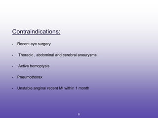 Contraindications:
• Recent eye surgery
• Thoracic , abdominal and cerebral aneurysms
• Active hemoptysis
• Pneumothorax
• Unstable angina/ recent MI within 1 month
6
 