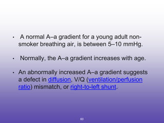 • A normal A–a gradient for a young adult non-
smoker breathing air, is between 5–10 mmHg.
• Normally, the A–a gradient increases with age.
• An abnormally increased A–a gradient suggests
a defect in diffusion, V/Q (ventilation/perfusion
ratio) mismatch, or right-to-left shunt.[
60
 