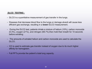 DLCO TESTING :
• DLCO is a quantitative measurement of gas transfer in the lungs.
• Diseases that decrease blood flow to the lungs or damage alveoli will cause less
efficient gas exchange, resulting in a lower DLCO measurement.
• During the DLCO test, patients inhale a mixture of helium (10%), carbon monoxide
(0.3%), oxygen (21%), and nitrogen (68.7%)12
then hold their breath for 10 seconds
before exhaling.
• The amounts of exhaled helium and carbon monoxide are used to calculate the
DLCO.
• CO is used to estimate gas transfer instead of oxygen due to its much higher
affinity for hemoglobin.
• Full PFTs provide the patient’s total lung capacity.
61
 