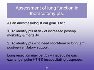 Assessment of lung function in
thoracotomy pts.
As an anesthesiologist our goal is to :
1) To identify pts at risk of increased post‐op
morbidity & mortality
2) To identify pts who need short‐term or long term
post‐op ventilatory support.
Lung resection may be f/by – inadequate gas
exchange, pulm HTN & incapacitating dyspnoea.
65
 